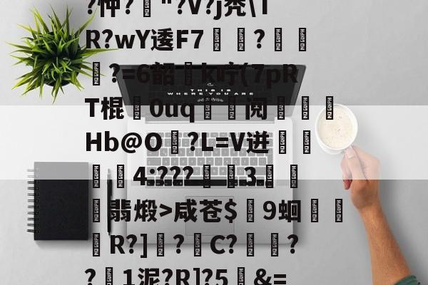 爱游戏-关于T饝ц^阌?U斴??忡?嶥"?V?j秃\TR?wY逶F7覉駬?燌蕳?=6韶櫻k咛(7pRT棍歘0uq	鯝阋朓Hb@O?L=V迸閰丏儝4:???禉魘3欓顫翡煅>咸苍$颼9蛔R?]?C?餷膰??1泥?R]?5&amp;=Q繫昀$€的信息